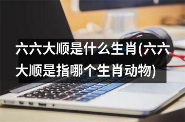 六六大顺是什么生肖(六六大顺是指哪个生肖动物)