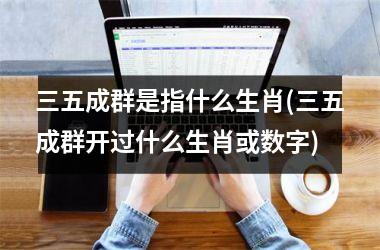 <h3>三五成群是指什么生肖(三五成群开过什么生肖或数字)
