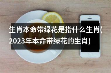 生肖本命带绿花是指什么生肖(2025年本命带绿花的生肖)