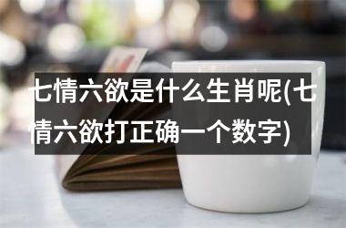 <h3>七情六欲是什么生肖呢(七情六欲打正确一个数字)