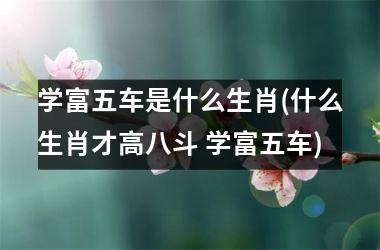 <h3>学富五车是什么生肖(什么生肖才高八斗 学富五车)
