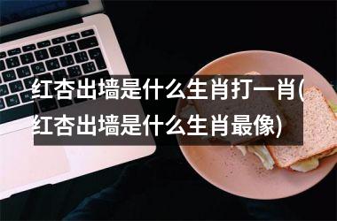 <h3>红杏出墙是什么生肖打一肖(红杏出墙是什么生肖像)
