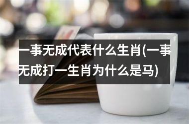 <h3>一事无成代表什么生肖(一事无成打一生肖为什么是马)