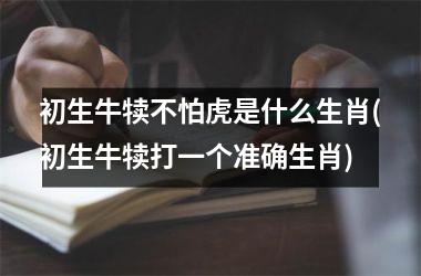<h3>初生牛犊不怕虎是什么生肖(初生牛犊打一个准确生肖)
