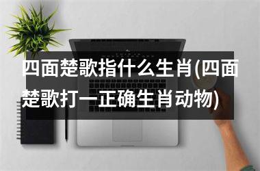 <h3>四面楚歌指什么生肖(四面楚歌打一正确生肖动物)
