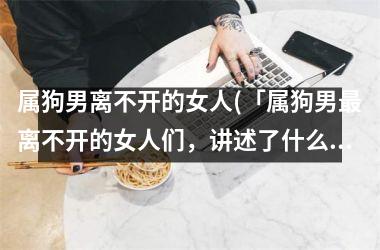 <h3>属狗男离不开的女人(「属狗男离不开的女人们，讲述了什么故事？」)