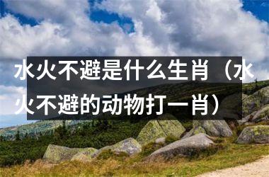 <h3>水火不避是什么生肖（水火不避的动物打一肖）