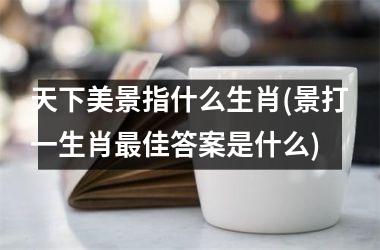 天下美景指什么生肖(景打一生肖佳答案是什么)