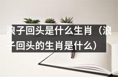 <h3>浪子回头是什么生肖（浪子回头的生肖是什么）