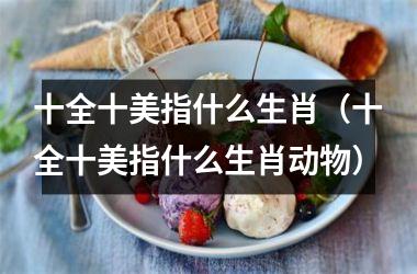 <h3>十全十美指什么生肖（十全十美指什么生肖动物）