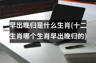 早出晚归是什么生肖(十二生肖哪个生肖早出晚归的)