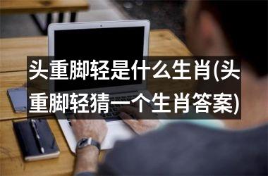 头重脚轻是什么生肖(头重脚轻猜一个生肖答案)
