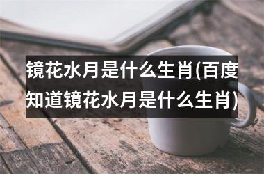 <h3>镜花水月是什么生肖(百度知道镜花水月是什么生肖)