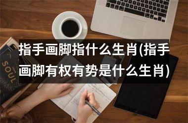 指手画脚指什么生肖(指手画脚有权有势是什么生肖)