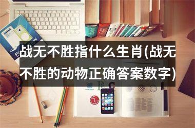 <h3>战无不胜指什么生肖(战无不胜的动物正确答案数字)