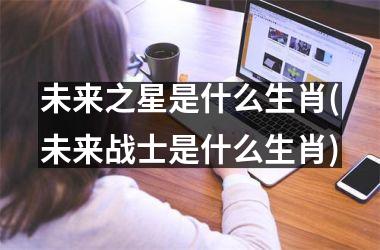 <h3>未来之星是什么生肖(未来战士是什么生肖)
