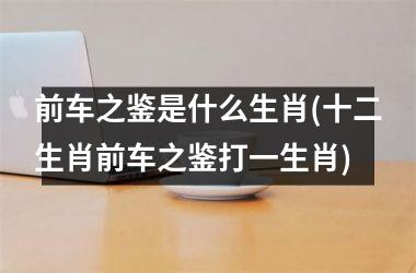 <h3>前车之鉴是什么生肖(十二生肖前车之鉴打一生肖)