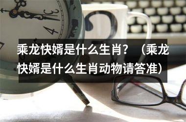 乘龙快婿是什么生肖？（乘龙快婿是什么生肖动物请答准）
