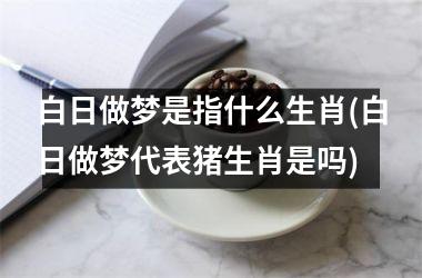 <h3>白日做梦是指什么生肖(白日做梦代表猪生肖是吗)