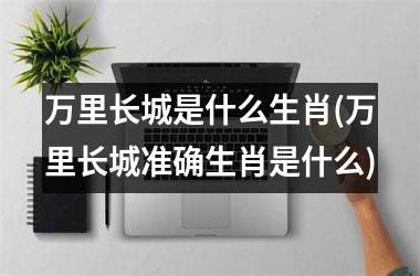 <h3>万里长城是什么生肖(万里长城准确生肖是什么)