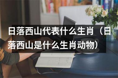 <h3>日落西山代表什么生肖（日落西山是什么生肖动物）