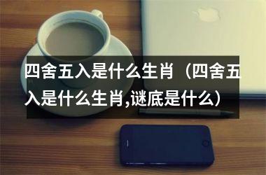 四舍五入是什么生肖（四舍五入是什么生肖,谜底是什么）
