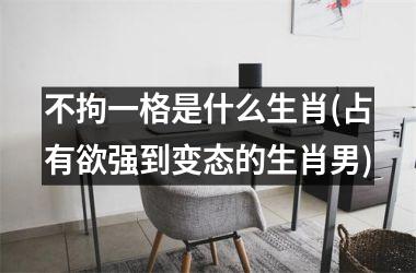 <h3>不拘一格是什么生肖(占有欲强到变态的生肖男)