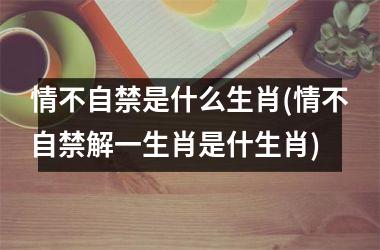 <h3>情不自禁是什么生肖(情不自禁解一生肖是什生肖)