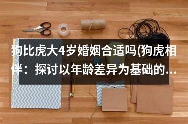 <h3>狗比虎大4岁婚姻合适吗(狗虎相伴：探讨以年龄差异为基础的婚恋关系)