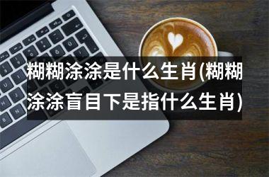 <h3>糊糊涂涂是什么生肖(糊糊涂涂盲目下是指什么生肖)