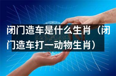<h3>闭门造车是什么生肖（闭门造车打一动物生肖）