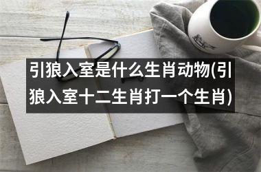 <h3>引狼入室是什么生肖动物(引狼入室十二生肖打一个生肖)