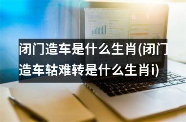 <h3>闭门造车是什么生肖(闭门造车轱难转是什么生肖i)