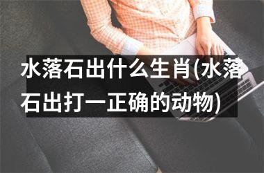 <h3>水落石出什么生肖(水落石出打一正确的动物)