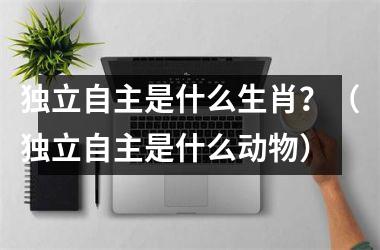 <h3>独立自主是什么生肖？（独立自主是什么动物）