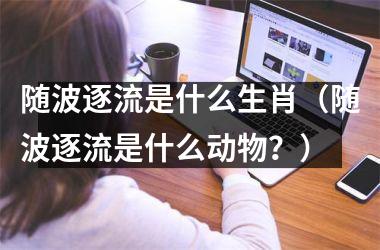 <h3>随波逐流是什么生肖（随波逐流是什么动物？）