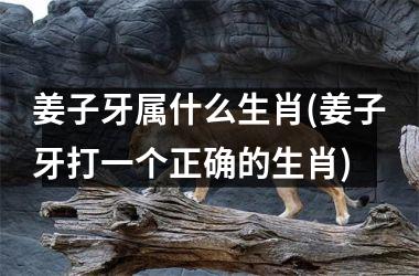 <h3>姜子牙属什么生肖(姜子牙打一个正确的生肖)