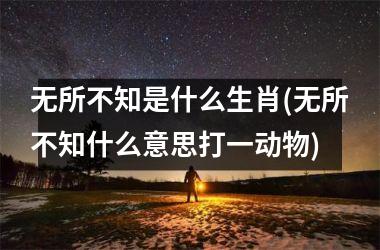 无所不知是什么生肖(无所不知什么意思打一动物)