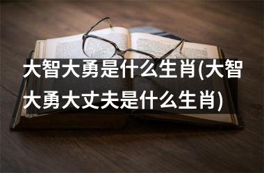 <h3>大智大勇是什么生肖(大智大勇大丈夫是什么生肖)