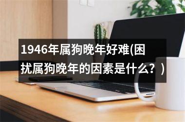 <h3>1946年属狗晚年好难(困扰属狗晚年的因素是什么？)