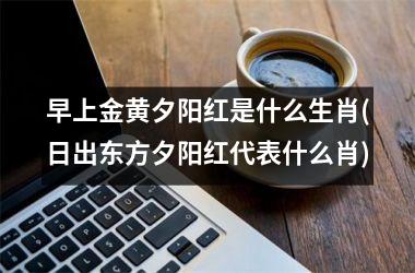 <h3>早上金黄夕阳红是什么生肖(日出东方夕阳红代表什么肖)