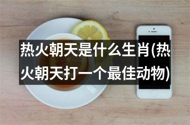 热火朝天是什么生肖(热火朝天打一个佳动物)