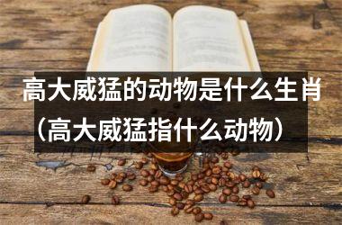 高大威猛的动物是什么生肖（高大威猛指什么动物）