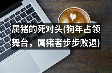 属猪的死对头(狗年占领舞台，属猪者步步败退)