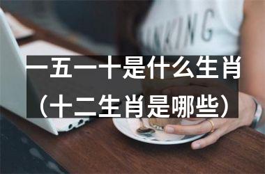 <h3>一五一十是什么生肖（十二生肖是哪些）