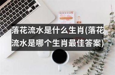 <h3>落花流水是什么生肖(落花流水是哪个生肖佳答案)