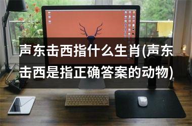 <h3>声东击西指什么生肖(声东击西是指正确答案的动物)