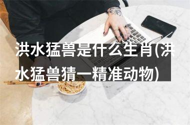 <h3>洪水猛兽是什么生肖(洪水猛兽猜一精准动物)