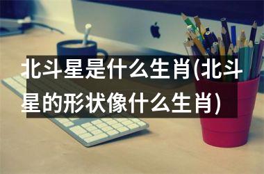 <h3>北斗星是什么生肖(北斗星的形状像什么生肖)