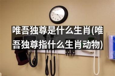 唯吾独尊是什么生肖(唯吾独尊指什么生肖动物)